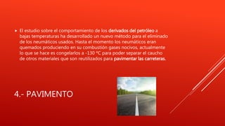 4.- PAVIMENTO
 El estudio sobre el comportamiento de los derivados del petróleo a
bajas temperaturas ha desarrollado un nuevo método para el eliminado
de los neumáticos usados. Hasta el momento los neumáticos eran
quemados produciendo en su combustión gases nocivos, actualmente
lo que se hace es congelarlos a -130 ºC para poder separar el caucho
de otros materiales que son reutilizados para pavimentar las carreteras.
 