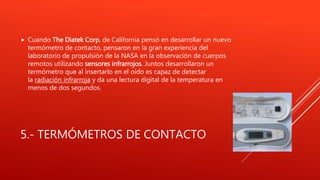 5.- TERMÓMETROS DE CONTACTO
 Cuando The Diatek Corp. de California pensó en desarrollar un nuevo
termómetro de contacto, pensaron en la gran experiencia del
laboratorio de propulsión de la NASA en la observación de cuerpos
remotos utilizando sensores infrarrojos. Juntos desarrollaron un
termómetro que al insertarlo en el oído es capaz de detectar
la radiación infrarroja y da una lectura digital de la temperatura en
menos de dos segundos.
 