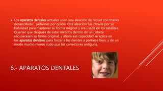 6.- APARATOS DENTALES
 Los aparatos dentales actuales usan una aleación de níquel con titanio
desarrollada... ¿adivinas por quién? Esta aleación fue creada por su
habilidad para mantener su forma original y era usada en los satélites.
Querían que después de estar metidos dentro de un cohete
recuperasen su forma original, y ahora esa capacidad se aplica en
los aparatos dentales para forzar a los dientes a portarse bien, y de un
modo mucho menos rudo que los correctores antiguos.
 