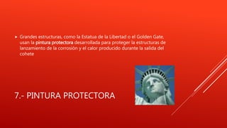 7.- PINTURA PROTECTORA
 Grandes estructuras, como la Estatua de la Libertad o el Golden Gate,
usan la pintura protectora desarrollada para proteger la estructuras de
lanzamiento de la corrosión y el calor producido durante la salida del
cohete
 