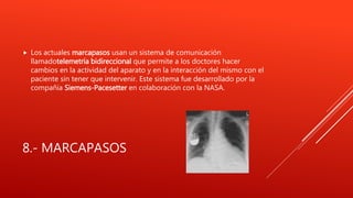 8.- MARCAPASOS
 Los actuales marcapasos usan un sistema de comunicación
llamadotelemetría bidireccional que permite a los doctores hacer
cambios en la actividad del aparato y en la interacción del mismo con el
paciente sin tener que intervenir. Este sistema fue desarrollado por la
compañía Siemens-Pacesetter en colaboración con la NASA.
 