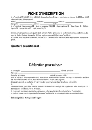 FICHE D’INSCRIPTION
Je m’inscris à 3S ROLLER 2014 à DAKAR Bourguiba, Parc Entré et vous joins un chèque de 2500 ou 35OO
F (selon la date d’inscription).
Nom : ______________________ Prénom : _______________Tel/Mail : ___________________
Catégorie : ______________ Licence : ______________Club: _______________
Je m’inscris à: Hauteur pure Saut en longueur PBM Slalom vitesse Saut figure Slalom
Figure Battle slalom High jump CJS
En m’inscrivant, je reconnais que le Club Univers Roller préconise le port maximum de protections. De
plus, le Roller Club de Bourguiba décline toute responsabilité en cas d’accident.
Je certifie aussi posséder une licence 2014/2015 CNPSG comité national pour la promotion du sport de
glisse.
Signature du participant :
Déclaration pour mineurDéclaration pour mineurDéclaration pour mineurDéclaration pour mineur
Je soussigné ___________________________________________ (nom & prénom)
Adresse: __________________________________________________________________
Autorise le mineur __________________________ (nom & prénom) né le: ____________
dont je suis le/la responsable légal(e), à participer à Session Saut Slalom 2014 qui se déroulera les 28 et
29 Novembre 2014 à Dakar, Biscuiterie de Medina (Avenus Bourguiba).
En cas d’accident, je souhaite être prévenu(e) au(x) numéro(s) de téléphone suivant(s) :
1) ___________________ 2) _____________________
En mon absence, j’autorise tous les soins ou interventions chirurgicales urgents sur mon enfant, en cas
de nécessité constatée par un médecin.
Je reconnais les risques que cette pratique du roller peut engendrer et décharge l’association
organisatrice de toute responsabilité en cas d’accident lié au non-respect des recommandations.
Date et signature du responsable légal :
 