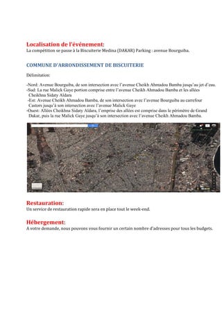 Localisation de l’événement:
La compétition se passe à la Biscuiterie Medina (DAKAR) Parking : avenue Bourguiba.
COMMUNE D'ARRONDISSEMENT DE BISCUITERIE
Délimitation:
-Nord: Avenue Bourguiba, de son intersection avec l’avenue Cheikh Ahmadou Bamba jusqu’au jet d’eau.
-Sud: La rue Malick Gaye portion comprise entre l’avenue Cheikh Ahmadou Bamba et les allées
Cheikhna Sidaty Aïdara
-Est: Avenue Cheikh Ahmadou Bamba, de son intersection avec l’avenue Bourguiba au carrefour
Castors jusqu’à son intersection avec l’avenue Malick Gaye
-Ouest: Allées Cheikhna Sidaty Aïdara, l’emprise des allées est comprise dans le périmètre de Grand
Dakar, puis la rue Malick Gaye jusqu’à son intersection avec l’avenue Cheikh Ahmadou Bamba.
Restauration:
Un service de restauration rapide sera en place tout le week-end.
Hébergement:
A votre demande, nous pouvons vous fournir un certain nombre d’adresses pour tous les budgets.
 