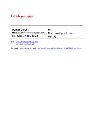 Détails pratiquesDétails pratiquesDétails pratiquesDétails pratiques
Oumar Diouf :
Mail: universrollerdakar@gmail.com
Tel: +221 77 485 21 22
Mr :
Mail: xxx@gmail.com :
Tel: 70
SITE : www.universrollerdakar.com
www.universroller.fr.gd
Facebook : https://www.facebook.com/pages/Univers-Roller-Dakar/110544709051909?fref=ts
 