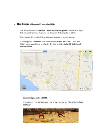 • Randonnée (Dimanche 29 Novembre 2014)
Dés dimanche matin, le Maire de La Biscuiterie et les sponsors donnerons le départ
de la randonnée prévue à 9h précise à la Boulevard de Bourguiba ex BDM.
Sous l’escorte des motards de la gendarmerie nationale et sapeurs pompier.
L’arrivée prévue à 12 heures aura lieu au boulevard BOURGUIBA à Dakar. Les
Rollers seront accueillis par le Ministre des Sports, Maire de la ville de Dakar, le
sponsor officiel
Dimanche âpres midi 13H 15H
TOURNOI INTERCLUB DE ROLLER SOCCER avec les Clubs Roller Foot
de Dakar
 