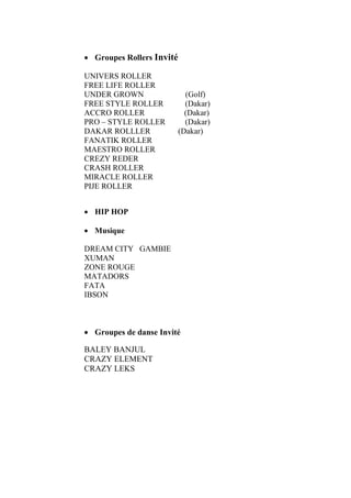 • Groupes Rollers Invité
UNIVERS ROLLER
FREE LIFE ROLLER
UNDER GROWN (Golf)
FREE STYLE ROLLER (Dakar)
ACCRO ROLLER (Dakar)
PRO – STYLE ROLLER (Dakar)
DAKAR ROLLLER (Dakar)
FANATIK ROLLER
MAESTRO ROLLER
CREZY REDER
CRASH ROLLER
MIRACLE ROLLER
PIJE ROLLER
• HIP HOP
• Musique
DREAM CITY GAMBIE
XUMAN
ZONE ROUGE
MATADORS
FATA
IBSON
• Groupes de danse Invité
BALEY BANJUL
CRAZY ELEMENT
CRAZY LEKS
 