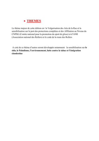 • THEMES
Le thème majeur de cette édition est la Vulgarisation des Arts de la Rue et la
sensibilisation sur le port des protections complètes et des Affiliation au Niveau du
CNPSG (Comite national pour la promotion du sport de glisse) et d’ANR
(Association national des Rollers) et le code de la route des Rollers
A coté de ce thème d’autres seront développés notamment la sensibilisation sur le
sida, le Paludisme, l’environnement, lutte contre le tabac et l’émigration
clandestine
 