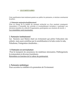• LES PARTENAIRES
Cette manifestation étant totalement gratuite aux publics les partenaires, et mécènes constitueront
les piliers.
- 1. Partenaire majeur/exclusif/structurel
Prise en charge de la totalité du montant recherché ou d’un montant conséquent.
Association à l’ensemble des activités et éventuellement invitation à participer aux
décisions (membre du collectif d’organisation, participation aux réunions de travail...)
Les retombées sont maximales.
2. Partenaire institutionnel
Les Sessions saut Slalom étant un événement qui prône l’éducation des
enfants mais aussi contribue par la sensibilisation à la lutte contre le sida,
Paludisme, l’émigration clandestine…
3. Partenaire en service/nature
Pour le transport, les assurances, les matériaux nécessaires, l’hébergement,
la restauration et diverses fournitures.
Retombées en fonction de la valeur du partenariat.
4. Partenaire médiatique
Pour accroitre la visibilité et la promotion de l’événement
 