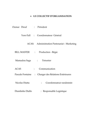 • LE COLLECTIF D’ORGANISATION
Oumar Diouf : Président
Yoro Fall : Coordonnateur Général
ACAS: Administration Partenariat – Marketing
BILL MASTER : Production - Régie
Mamadou Saga : Trésorier
ACAS : Communication
Pascale Fontaine : Charger des Relations Extérieures
Nicolas Diatta : Coordonnateur randonnée
Diambobo Diallo : Responsable Logistique
 