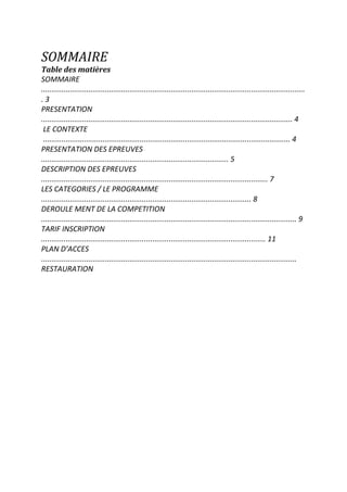SOMMAIRE
Table des matières
SOMMAIRE
................................................................................................................................
. 3
PRESENTATION
.......................................................................................................................... 4
LE CONTEXTE
........................................................................................................................ 4
PRESENTATION DES EPREUVES
........................................................................................... 5
DESCRIPTION DES EPREUVES
.............................................................................................................. 7
LES CATEGORIES / LE PROGRAMME
...................................................................................................... 8
DEROULE MENT DE LA COMPETITION
............................................................................................................................ 9
TARIF INSCRIPTION
............................................................................................................. 11
PLAN D’ACCES
............................................................................................................................
RESTAURATION
 
