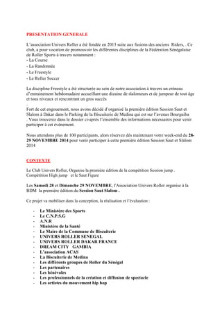 PRESENTATION GENERALE
L’association Univers Roller a été fondée en 2013 suite aux fusions des anciens Riders, . Ce
club, a pour vocation de promouvoir les différentes disciplines de la Fédération Sénégalaise
de Roller Sports à travers notamment :
- La Course
- La Randonnée
- Le Freestyle
- Le Roller Soccer
La discipline Freestyle a été structurée au sein de notre association à travers un créneau
d’entrainement hebdomadaire accueillant une dizaine de slalomeurs et de jumpeur de tout âge
et tous niveaux et rencontrant un gros succès
.
Fort de cet engouement, nous avons décidé d’organisé la première édition Session Saut et
Slalom à Dakar dans le Parking de la Biscuiterie de Medina qui est sur l’avenus Bourguiba
. Vous trouverez dans le dossier ci-après l’ensemble des informations nécessaires pour venir
participer à cet évènement.
Nous attendons plus de 100 participants, alors réservez dès maintenant votre week-end du 28-
29 NOVEMBRE 2014 pour venir participer à cette première édition Session Saut et Slalom
2014
CONTEXTE
Le Club Univers Roller, Organise la première édition de la compétition Session jump .
Compétition High jump et le Saut Figure
Les Samedi 28 et Dimanche 29 NOVEMBRE, l'Association Univers Roller organise à la
BDM la première édition du Session Saut Slalom .
Ce projet va mobiliser dans la conception, la réalisation et l’évaluation :
- Le Ministère des Sports
- Le C.N.P.S.G
- A.N.R
- Ministère de la Santé
- Le Maire de la Commune de Biscuiterie
- UNIVERS ROLLER SENEGAL
- UNIVERS ROLLER DAKAR FRANCE
- DREAM CITY GAMBIA
- L’association ACAS
- La Biscuiterie de Medina
- Les différents groupes de Roller du Sénégal
- Les partenaires
- Les bénévoles
- Les professionnels de la création et diffusion de spectacle
- Les artistes du mouvement hip hop
 