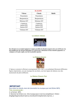 SLALOM
Vitesse Classic Battle
Poussin(e)s Poussin(e)s
Benjamin(e)s Benjamin(e)s
Minimes H/F Minimes H/F
Cadet(te)s
Juniors H/F
Seniors H/F
Cadet(te)s
Juniors H/F
Seniors H/F
Vétérans H/F Vétérans H/F
Le slalom vitesse
Il se déroule sur un sol plat équipé de 2 rangées parallèles de 20 plots (espacés entre eux de 80 cm). Une
fois qualifiés par des chronos individuels, les concurrents s'affrontent en deux manches gagnantes. Le
vainqueur est le plus rapide, une fois les pénalités ajoutées.
Le Slalom Classic
L’épreuve consiste à effectuer un programme, dit « run », en enchaînant librement différentes
figures répertoriées, sur une musique de son choix, sur trois lignes de slaloms avec des
écartements de plots différents.
Le Slalom Classic Pair
IMPORTANT
Pour éviter les retards, merci de transmettre les musiques par mail (fichier MP3)
Très recommandé :
2. Le format : MP3.
3. Nommer les fichiers ( ex : titre musique pour ( nom du compétiteur) = fichier :
dingdigndingomardiouf.mp3 ou omardioufchristophemahe.mp3 etc…)
 
