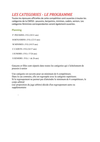 LES CATEGORIES - LE PROGRAMME
Toutes les épreuves officielles de cette compétition sont ouvertes à toutes les
catégories de la CNPGS : poussins, benjamins, minimes, cadets, seniors. Les
catégories féminines correspondantes seront également ouvertes.
Planning
P POUSSINS : F/G (10/11 ans)
B BENJAMINS : F/G (12/13 ans)
M MINIMES : F/G (14/15 ans)
C CADETS : F/G (16/17 ans)
J JUNIORS : F/G ( 17/26 ans)
S SENIORS : F/G ( + de 26 ans)
Garçons et filles sont séparés dans toutes les catégories qui s’échelonnent de
poussin à senior
Une catégorie est ouverte pour un minimum de 6 compétiteurs.
Dans le cas contraire, elle est regroupée avec la catégorie supérieure.
Si le regroupement ne permet pas d'atteindre le minimum de 6 compétiteurs, le
corps arbitral
(sur proposition du juge arbitre) décide d'un regroupement autre ou
supplémentaire
-
 