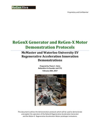 Proprietary and Confidential
ReGenX Generator and ReGen-X Motor
Demonstration Protocols
McMaster and Waterloo University EV
Regenerative Acceleration Innovation
Demonstrations
Prepared by Thane C. Heins
ReGenXtra Co-founder and CTO
February 20th, 2017
This document outlines the demonstration protocols which will be used to demonstrate
and explain the operation of the ReGenX Regenerative Acceleration Generator
and the ReGen-X Regenerative Acceleration Motor prototype innovations.
 