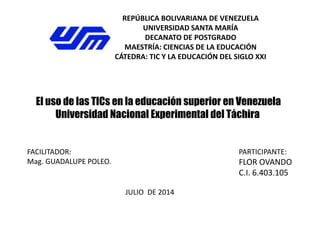 REPÚBLICA BOLIVARIANA DE VENEZUELA
UNIVERSIDAD SANTA MARÍA
DECANATO DE POSTGRADO
MAESTRÍA: CIENCIAS DE LA EDUCACIÓN
CÁTEDRA: TIC Y LA EDUCACIÓN DEL SIGLO XXI
El uso de las TICs en la educación superior en Venezuela
Universidad Nacional Experimental del Táchira
PARTICIPANTE:
FLOR OVANDO
C.I. 6.403.105
FACILITADOR:
Mag. GUADALUPE POLEO.
JULIO DE 2014
 