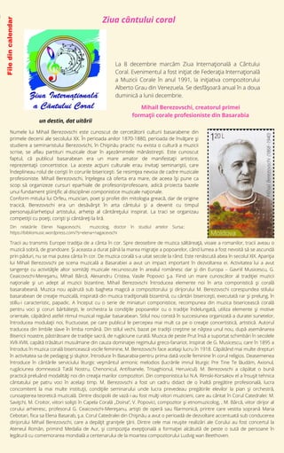 Ziua cântului coral
File
din
calendar
Numele lui Mihail Berezovschi este cunoscut de cercetătorii culturii basarabene din
primele decenii ale secolului XX. În perioada anilor 1870-1880, perioada de învățare și
studiere a seminaristului Berezovschi, în Chișinău practic nu exista o cultură a muzicii
scrise, se aflau partituri muzicale doar în așezămintele mănăstirești. Este cunoscut
faptul, că publicul basarabean era un mare amator de manifestații artistice,
reprezentații concertistice. La aceste acțiuni culturale erau invitați seminariștii, care
îndeplineau rolul de coriști în corurile bisericești. Se resimțea nevoia de cadre muzicale
profesioniste. Mihail Berezovschi, înțelegea că oferta era mare, de aceea își pune ca
scop să organizeze cursuri eparhiale de profesori/profesoare, adică proiecta bazele
unui fundament științific al disciplinei componistice muzicale naționale.
Conform mitului lui Orfeu, muzician, poet și profet din mitologia greacă, dar de origine
tracică, Berezovschi era un desăvârșit în arta cântului și a devenit cu timpul
personajul/arhetipul artistului, arhetip al cântărețului inspirat. La traci se organizau
competiții cu poeți, coriști și cântăreți la liră.
Mihail Berezovschi, creatorul primei
formații corale profesioniste din Basarabia


La 8 decembrie marcăm Ziua Internaţională a Cântului
Coral. Evenimentul a fost iniţiat de Federaţia Internaţională
a Muzicii Corale în anul 1991, la iniţiativa compozitorului
Alberto Grau din Venezuela. Se desfăşoară anual în a doua
duminică a lunii decembrie.
Tracii au transmis Europei tradiția de a cânta în cor. Spre deosebire de muzica săltăreață, vioaie a romanilor, tracii aveau o
muzică sobră, de grandoare. Și aceasta a durat până la marea migrație a popoarelor, când lumea a fost nevoită să se ascundă
prin păduri, nu se mai putea cânta în cor. De muzica corală s-a uitat secole la rând. Este renăscută abea în secolul XIX. Apariția
lui Mihail Berezovschi pe scena muzicală a Basarabiei a avut un impact important în dezvoltarea ei. Activitatea lui a avut
tangențe cu activitățile altor somități muzicale recunoscute în arealul românesc dar și din Europa – Gavriil Musicescu, G.
Ceaicovschi-Mereșanu, Mihail Bârcă, Alexandru Cristea, Vasile Popovici ș.a. Fiind un mare cunoscător al tradiției muzicii
naționale și un adept al muzicii bizantine, Mihail Berezovschi întroducea elemente noi în arta componistică și corală
basarabeană. Muzica nou apărută sub bagheta magică a compozitorului și dirijorului M. Berezovschi corespundea stilului
basarabean de creație muzicală, inspirată din muzica tradițională bizantină, cu cântări bisericești, executată rar și prelung, în
stillu-i caracteristic, papadic. A început cu o serie de miniaturi componistice, recompunea din muzica bisericească corală
pentru voci și coruri bărbătești, le orchestra la condițiile popoarelor cu o tradiție îndelungată, utiliza elemente și motive
orientale, căpătând astfel ritmul muzical regular basarabean. Stilul nou constă în succesiunea organizată a duratei sunetelor,
întroducea modulații noi, fructuoase, pe care publicul le percepea mai mult ca pe o creație concertistică, artistică. Autorul
traducea din limbile slave în limba română. Din stilul vechi, bazat pe tradiții creștine se năștea unul nou, după asemănarea
Bisericii noastre, păstrătoare de tradiție sacră, de rugăciune curată. Muzica de peste Prut însă a suportat schimbări în secolele
XVII-XVIII, capătă trăsături musulmane din cauza dominației regimului greco-fanariot. Inspirat de G. Musicescu, care în 1895 a
întrodus în muzica corală bisericească vocile feminine, M. Berezovschi face același lucru în 1918. Căpătând mai multe drepturi
în activitatea sa de pedagog și slujitor, întroduce în Basarabia pentru prima dată vocile feminine în corul religios. Deasemenea
întroduce în cântările serviciului liturgic veșmântul armonic melodios (lucrările imnul liturgic Pre Tine Te lăudăm, Axionul,
rugăciunea domnească Tatăl Nostru, Chenonicul, Antifoanele, Trisaghionul, Heruvicul). M. Berezovschi a căpătat o bună
practică preluând modalități noi din creația marilor compozitori. Din componistica lui N.A. Rimski-Korsakov el a însușit tehnica
cântatului pe patru voci în același timp. M. Berezovschi a fost un cadru didact de o înaltă pregătire profesională, lucra
concomitent la mai multe instituții, condițiile seminarului unde lucra prevedeau pregătirile elevilor la pian și orchestră,
cunoașterea teoretică muzicală. Dintre discipolii de vază i-au fost mulți viitori muzicieni, care au cântat în Corul Catedralei: M.
Savițchi, M. Croitor, viitori soliști în Capela Corală „Doina”, V. Popovici, compozitor și etnomuzicolog, , M. Bârcă, viitor dirijor al
corului arhieresc, profesorul G. Ceaicovschi-Mereșanu, artiști de operă sau filarmonică, printre care vestita soprană Maria
Cebotari, fiica sa Elena Basarab, ș.a. Corul Catedralei din Chișinău a avut o perioadă de dezvoltare accentuată sub conducerea
dirijorului Mihail Berezovschi, care a depățit granițele țării. Dintre cele mai reușite realizări ale Corului au fost concertul la
Ateneul Român, primind Medalia de Aur, și compoziția exepțională a formației alcătuită de peste o sută de persoane în
legătură cu comemorarea mondială a centenarului de la moartea compozitorului Ludvig wan Beethoven.
un destin, dat uitării
i
Din relatările Elenei Nagacevschi, muzicolog, doctor în studiul artelor Sursa::
https://bibliomusic.wordpress.com/?s=elena+nagacevschi
 