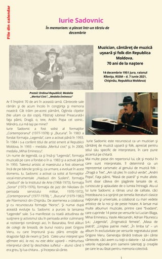 Iurie Sadovnic
File
din
calendar
14 decembrie 1951 Jura, raionul
Rîbnița, RSSM – d. 7 iunie 2021,
Chișinău, Republica Moldova)


Muzician, cântăreț de muzică
ușoară și folk din Republica
Moldova.
70 ani de la naștere
Ar fi împlinit 70 de ani în această iarnă. Cântecele sale
rămân și de acum încolo în conșțiința și memoria
noastră: Cât trăim pe-acest pământ, Oglinda clipelor
(Ne uitam ca doi copii), Păstrați iubirea! Preacurată-i
fața pâinii, Dragă, o, teie, Andrii Popa cel voinic..
Mândro, cui mă lași pe mine!?
Iurie Sadovnic a fost solist al formaţiilor
„Contemporanul” (1977-1978) şi „Bucuria”. În 1983 a
fondat formaţia „Legenda”, care a activat până în 1993.
În 1984 i s-a conferit titlul de artist emerit al Republicii
Moldova, în 1993 – medalia „Meritul civic” şi, în 2000,
medalia „Mihai Eminescu”.
Un nume de legendă, ca şi însă-şi “Legenda”, formaţia
muzicală pe care a fondat-o în a. 1983 şi a activat până
în 1993. Talentul artistic al maestrului a fost observat
încă de pe băncile şcolii şi, ca urmare, a evoluat în acest
domeniu. Iu. Sadovnic a activat ca solist al formațiilor
vocal-instrumentale „Haiducii din Susleni”, formația
„Haiducii” de la Institutul de Arte (1968-1973), formația
„Sonor” (1973-1976), formația de jazz din Nikolaev (în
perioada serviciului militar, 1970-1972),
„Contemporanul” (1977-1978), “, „Bucuria” (1979-1982)
ale Filarmonicii din Chișinău. De asemenea a colaborat
şi cu recunoscuta formaţie “Noroc”. Şi numai după
această evoluţie Iu. Sadovnic a purces la lansarea
“Legendei” sale. S-a manifestat cu toată atitudinea de
susţinere şi activismul său în perioada anilor culminanţi
ai rezistenţei româneşti aici, în Basarabia, fiind alături
de colegii de breaslă, de bunul nostru poet Grigore
Vieru, cu care împreună şi-au plâns emoţiile de
dragoste faţă de neam şi Ţară. Calea unui interpret spre
afirmare aici, la noi, nu este deloc uşoară – mărturisea
interpretul când își deschidea sufletul – atunci când îi
era greu, îşi lua chitara… şi începea să cânte.
Premii: Ordinul Republicii; Medalia
„Meritul Civic”, „Medalia Eminescu”
În memoriam: a plecat într-un târziu de
decembrie
Iurie Sadovnic este recunoscut ca un muzician și
cântăreț de muzică ușoară și folk, apreciat pentru
stilul său specific de interpretare, în care pune
accentul pe chitară.
Mai multe piese din repertoriul lui, cât şi modul în
care sunt interpretate, îl determină ca un
reprezentat carismatic al genului de muzică folk :
„Dragă o Tee”, „Am să plec în codrul verde”, „Andrii
Popa”, Fața pâinii, “Masă de piatră” şi multe altele.
Sunt doar câteva din şlagărele lansate de el,
cunoscute şi aplaudate de o lumea întreagă. Atu-ul
lui Iurie Sadovnic a rămas unul de calitate, căci
întotdeauna s-a sprijinit pe temelia literaturii clasice
naţionale şi universale, a colaborat cu mari vedete
artistice de la noi şi de peste hotare. A lansat mai
multe albumuri muzicale, printre care “Evadare”,
care cuprin­
de 14 pie­
se pe ver­
su­
ri­
le lui Luci­
an Bla­
ga,
Mihai Emi­
ne­
scu, Vasi­
le Alec­
san­
dri, Adri­
an Pău­
ne­
scu
ş.a.; „Legenda”, „Enigmatică femeie”, „Masa de
piatră”, „Liniștea patriei mele”, „În limba ta” – un
album în exclusivitate pe versurile regretatului poet
Grigore Vieru. Generația tânără trebuie să-i cânte
cântecele, căci avem cu toții o datorie – să cultivăm
valorile naționale prin oamenii talentați și creațiile
pe care le-au lăsat pentru memoria colectivă.


t
 