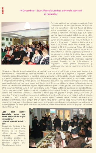 13 Decembrie - Ziua Sfântului Andrei, părintele spiritual
al românilor
Conotaţia sărbătorii are mai multe semnificaţii. Odată
cu sosirea ei se dă startul sărbătorilor de iarnă. Dar
mult mai semnificativ este însă faptul, că Sfântul
Andrei se consideră pe bună dreptate şi patronul
spiritual al românilor, deoarece, după cum spune
legenda, Apostolul Andrei, Întâiul chemat de către
Mântuitor, a semănat Cuvântul Domnului în Sciţia
Mynor, oraşele greceşti de pe malurile Pontului, în
Asia şi în Sciţia Mare … Învăţătorul, înainte de a se
înălţa la cer, dăduse lunilor anului numele celor 12
apostoli ai Săi şi le porunci ca fiecare să conducă
lumea în luna ce-i fusese hărăzită. Iar lui Andrei,
Întâiul chemat, îi căzu să stăpânească pământul cu
toţi oamenii şi vieţăţile lui în ultima lună a anului,
deaceea îi zise „Undrea”, adică Andrei, Cap de iarnă.
Şi pentru că la sfârşitul acestei luni era ziua Naşterii şi
Întrupării Domnului, tot lui îi încredinţase să
pregătească lumea pentru întâmpinarea şi
sărbătoarea celui mai mare eveniment al lumii de la
facerea ei.
datini
i
Sărbătoarea Sfântului apostol Andrei (Biserica creştină îi mai spune şi „cel dintâiul chemat” după Hristos şi se
sărbătoreşte la 13 decembrie stil vechi) se prezintă ca o punte de trecere de la păgânism la creştinism. Conform
multiplelor atestări documentare, el se consideră patronul spiritual al românilor, adică a întrodus creştinismul la români
şi în aceasta constă importanţa misiunii apostolice a sf. Andrei pe meleagurile noastre. De aici se deduce ideea, că există
o etnogeneză între creştini şi români. Ţinând cont de specificul modului de viaţă a strămoşilor noştri, de credinţa lor şi
avalanşa obiceiurilor de care nu se puteau lipsi, Biserica creştină a preluat sărbătorile păgâne de la geto-daci, dar nu
înainte de a le canoniza elementele negative, forţele malefice (vrăjitorii, ursitorii, ghicitori) prin canoanele mai multor
sfinţi, precum sf. Vasile cel Mare, sf. Ioan Canonizatorul şi alţii. Principala sărbătoare la geto-daci era considerată cea a
Soarelui, care avea loc la 25 decembrie, adică în perioada solstiţiului de iarnă. Dacă e să o transpunem în zilele noastre,
aceasta este sărbătoarea Crăciunului. Sărbătorile şi datinile populare grupate în preajma solstiţiului de iarnă (20
decembrie -7 ianuarie) poartă numele generic de sărbătorile de iarnă, care întrunesc un şir întreg de astfel de obiceiuri
ca „Malanca”, „Capra”, „Căluşarii”, „Ursul”, „Baba şi vrăjitorii”, Ajunul Crăciunului, Uratul, Colindatul, Semănatul, Ajunul
Bobotezei şi Boboteaza. Ele se compun dintr-un arsenal întreg de text versificat, creaţii mitice, însoţite de un bogat
material colorit, de invenţii de măşti, accesorii sonore, vestimentaţie, care alcătuiesc substratul autohton strămoşesc al
creaţiei populare. În aceste jocuri teatralizate se profilează primele forme teatrale arhaice la populaţia din bazinele
râurilor Nistru şi Prut.
„Căci dacă vestesc
Evanghelia, nu-mi este
laudă, pentru că stă asupra
mea datoria.”
(Sfântul Apostol Pavel, I
9:16)
Oaspeți din România și din
teritoriul țării, preotul Vasile
Ciobanu de la Biserica
„Sfântul Nicolae, Costești,
Republica Moldova,
cercetători științifici la
Biblioteca de Arte în ajunul
sărbătorii creștine Ziua
Sfântului Apostol Andrei.
T
 