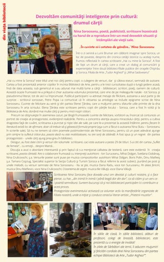 „Hai cu mine la Soroca” este titlul unei noi cărți pentru copii. o culegere de versuri, dar și câteva eseuri, semnată de autoare.
Cartea a fost prezentată anterior copiilor în incinta Bibliotecii de Arte, pentru a le trezi curiozitatea după o lungă ședere acasă,
însă de data aceasta, sub genericul ei s-au adunat mai multă lume a cărții - bibliotecari, scriitori, poeți, oameni de cultură.
Această ocazie frumoasă ne-a prilejuit-o chiar autoarea volumului prezentat, care vine de pe meleagurile natale - tot Soroca, și
pseudonimul literar, tot de aici l-a împrumutat. Publicul participant i-a adresat mesaje de filicitare, autoarea a avut parte și de
surprize - scriitorul sorocean, Petre Popa i-a comunicat că în viitoarea sa antologie va include epigrame scrise de Nina
Soroceanu. Cuvinte de felicitare au venit și din partea Elenei Țârdea, care a mulțumit pentru sfaturile utile primite de la dna
Soroceanu în arta scrisului. Elena Țârdea este scriitoare pentru copii din părțile locului - Soroca, care a fost în vizită și la
Biblioteca de Arte, donând mai multe cărți și pentru micii noștri cititori.
Precum se obișnuiește în asemenea cazuri, pe lângă frumoasele cuvinte de felicitare, vorbitorii au încercat să contureze un
portret de creație al protagonistei, evidențiind realizările. Pentru a concentra atenția asupra miracolului cărții, pentru a cultiva
dragostea față de cuvânt, scriitoarea a punctat și niște idei ale sale, pe care le-a prezentat la această întâlnire: pentru fiecare în
literatură există loc de afirmare, doar că trebuie să-și găsească formula proprie (așa cum a făcut-o autoarea Nina Slutu – Soroceanu
în scrierile sale). Să nu ne temem să citim poemele postmoderniste ale Ninei Soroceanu, pentru că un poet adevărat ajunge
prin simțire la sufletul cititorului, poezia dacă nu este mobilizatoare, nu are sorți de izbândă. A fost spus și un regret din partea
protagonistei - unele cărți ajung prea greu în biblioteci.
Desigur, au fost date citirii și versuri din volumele scriitoarei, caci este autoare a peste 29 de titluri. S-a citit din cartea „Suflet
de femeie”... cu emoții... despre Mamă...
Discuția a avut o abordare interesantă și prin faptul că s-a menționat calitatea de textieră, care este evidentă în creația
scriitoarei, poezia cântată. Are o colaborare frumoasă cu interpreții autohtoni - Ion Suruceanu, Mihai Dolgan, Svetlana Ciobănaș,
Nina Crulicovschi, ș.a. Versurile poetei sunt puse pe muzica compozitorilor autohtoni Mihai Dolgan, Boris Polin, Dinu Matfeeș
ș.a. Tamara Coșciug, Specialist superior la Secția Cultură și Turism Soroca a făcut referire la acest subiect, punând pe post și
unele melodii, cu versuri semnate de Nina Soroceanu - Nu se știe, muzica Daria Radu, voce Ion Suruceanu; Pe aleea fericirii,
muzica Dinu Matfievici, voce Nina Crulicovschi; Crizantema de argint, muzica Ilie Văluță, voce Diana Văluță.
Dezvoltăm comunități inteligente prin cultură:
drumul cărții
„În cuvinte ni-i cetatea de gândire…” Nina Soroceanu
din
viața
bibliotecii
Nina Soroceanu, poetă, publicistă, scriitoare înzestrată
cu harul de a reproduce într-un mod deosebit situatii şi
întâmplări ale vieţii sale.
Într-o zi senină a Lunii Brumar am călătorit imaginar spre Soroca, un
loc de poveste, desprins din cronica cetății istorice cu același nume,
frumos reflectată în cartea scriitoarei „Hai cu mine la Soroca”. A fost
de fapt un drum al cărții, care a creat un dialog al comunicării și
experiențelor între două biblioteci-filiale publice din orașele Chișinău
și Soroca, Filiala de Arte „Tudor ArghezI” și „Mihai Sadoveanu”
Scriitoarea Nina Sorocanu face dovada unui om devotat și culturii noastre, și o face
plenar, cu har, „din inimă în inimă / până leagă dor din dor”, ca să cităm și-un vers ce-
i poartă semnătura. Suntem bucuroși că și noi bibliotecarii participăm lci contribuim a
acest proces.
Protagonista evenimentului activează ca voluntar activ la manifestările organizate de
Filiala noastră, unde a inițiat și conduce cenaclul literar-artistic „Prietenii muzelor”.
În sălile de clasă, în sălile bibliotecii, alături de
profesori, colegi de breaslă, bibliotecari, este
prezentă cu o energie de invidiat!
În zilele de Sărbători ale iernii, îi aducem muțumiri
și felicitări cordiale dnei Nina Soroceanu din partea
echipei Bibliotecii de Arte „Tudor Arghezi””.
 