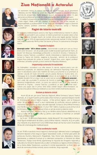 Ziua Națională a Actorului
In anii 70-80 ai secolului trecut regizorul, dramaturgul, talentatul actor si pedagogul
Veniamin Apostol a fost singurul regizor basarabean scolit, a montat șase piese ale
scriitorului Dumitru Matcovschi: Preşedintele, Tata, Pomul vietii, Abecedarul, Destinul,
Sperietoarea; a colaborat fructuos şi cu talentatul compozitor şi interpret Ion Aldea
Teodorovici. Poziţia civică fermă, apartenenţa la mişcarea de renaştere naţională şi
culturală a lui Veniamin Apostol căt şi a altor combatanţi ca regizorul Andrei Băleanu,
Ion şi Doina Aldea Teodorovici, auramas în inimile basarabenilor ca fiind legate pe
vecie de nominativul limba romană, istoria românilor, fiinţa naţională.
În societatea moldovenească actorul a fost figura emblematică şi notorie în cultură,
indiferent de perioadă în care a activat. Un distins proeminent al acestei culturi a fost
scriitorul iluminist Gheoghe Asachi, de numele căriuia este legată apariţia Teatrului
Naţional. În anul 1816 el organizează primele reprezenzaţii teatrale în limba română,
este montată pastorala “Mirtil şi Hloe” de Gesner şi Florian, în traducerea lui Gheorghe
Asachi.
Un eveniment notoriu în cultura națională pe care îl marcăm la 27 decembrie!
Biblioteca de Arte felicită toți actorii din Republica Moldova cu această sărbătoare,
dorindu-Vă prosperitate, multă sănătate, bucurii, succese și noi relizări în plan
personal și profesional! La mulți Ani, multe spectacole, roluri și mulți spectatori.
O tradiție frumoasă de a sărbători Ziua Actorului s-a înscăunat la Biblioteca de Arte
„Tudor Argezi”, Filială a BM „B.P. Hasdeu”. A început din 1991, a fost marcată cu
responsabilitate și profesionalism în toți acești ani sub bagheta magică a Doamnei
Paulina Zavtoni, profesor universitar, Artistă a Poporului, actriță a Teatrului
„Luceafărul”.
Pagini de istorie teatrală
Acum 60 de ani, pe scena Teatrului Naţional „Mihai Eminescu” (atunci Teatrul
dramatic „A. S. Puskin”) pentru prima dată a fost montat un spectacol despre marele
M. Eminescu de actorul Valeriu Cupcea. A fost primul regizor, care la începutul
anilor '60 ai secolului trecut a avut indrăzneala să confrunte cenzura politică ce
intervenea neîngăduitor in viaţa culturală naţională. Scriitorul, Omul Mihai Eminescu
era interzis in arealul basarabean. In anul 1961 Valeriu Cupcea a jucat primul rol al
lui Eminescu în Republica Moldova! A fost un act de eroism şi datorie civică.
Actorul Veniamin Apostol a fost şi va rămâne actorul plural, dedicându-se cu
trup şi suflet de la un rol la altul şi, pentru care teatrul a însemnat un veritabil
templu al Melpomenei.
Iar în anii ' 70 pe scena Naționalului „Vasile Alexandri” din orașul Bălți se lansa o
nouă figură emblematică de teatru, actorul Mihai Volontir, interpret, el și om poltic,
el și interpret, el și desemnat în anul 2000 drept drept cel mai bun actor al secolului
XX-lea din cinematografia moldovenească.
Eroism şi datorie civică
Importanța actorului în societate
Nu întâmplător, cercetătorii s-au aflat deseori în derută, neştiind precis cum să-i
determine proporţiile, să-i depisteze esenţa, să-i definească importanţa. Rolul unui
actor în dezvoltarea culturii este nedefinit de mare şi se prezintă ca un promotor al
valorilor culurale din toate domeniile: pictură, poezie, literatură, muzică, dans, circ.
Pedeagogii de la disciplina Arta Actorului trebuie să acumuleze tot ce se oferă la
celelalte disciplini într-un singur nod, iar acest nod se numeşte măiestria actorului –
sunt unele idei acumulate în procesul de muncă şi experienţă a profesorilor din
domeniul învăţământului artistic. Un punct de cotitură în anii 60 în viața teatrală a
intervenit la Chişinău - crearea Teatrului „Luceafărul”, or asta a însemnat totul -
Cultura unui popor este în primul rând limba vorbită! Despre actorii-fondatorii, se
spunea că au plecat la Moscova moldoveni şi s-au întors români (notă Aureliu Busuioc).
Tăria cuvântului rostit
Treptele învățării
Generația anilor ' 30 în câteva cuvinte... Evenimentele cruciale prin care au trecut
tinerii actori de atunci - anii de şcoală acasă; studiile la Şcoala Superioară de Teatru „B.
Şciukin” din Moscova, metodologia profesorilor cu renume A. Orociko, I. Tolceanov, B.
Zahava; crearea Teatrului „Luceafărul”, rolurile interpretate şi repertoriul teatrului; ,
turneul la Teatrul din Kremlin; stagierea la Bucureşti... (amintiri de la profesorul
Grigore Rusu preluate din cartea sa „Evocări”. Grigore Rusu, actor, regizor, profesor
universitar, cercetător științific și istoric teatral din Republica Moldova.)
 