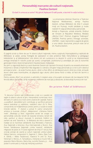 O pagină scrisă cu litere de aur în istoria culturii naționale, mereu susținută, împrospătartă și replicată de
Bibliotecă. Și astăzi, actrița îndrăgită de spectatorii ei este prietenul fidel, îndrumătorul și pedagogul
bibliotecilor și al bibliotecarilor! Unii dintre noi am cunoscut-o cu decenii în urmă și ne impresionează
energia emanată în rolurile jucate pe scenă, cunoștințele, pozitivismul și activitățile pe care le transmite
generației tinere. Acest temperament impulsionează, molipsește.
Nu știm cu siguranță dacă e și cazul doamnei Zavtoni să-i spunem încrezuți că pentru ea această aniversare
înseamnă o vârstă a împlinirilor! Mai degrabă e o vârstă a virtuților! Viața personală și-a croit-o prin obiectul
principal al artei – să arate frumos atunci, când i-a fost dificil, să zâmbească atunci când era tristă, să laude
atunci când avea incertitudine, să pășească sigur atunci când starea fizică o trăda, să facă din lacrimi o
prioritate!
Pentru aceste „filtre” noi, privitorii, o admirăm, îi creștem aripi, o încurajăm să zboare cât mai departe! Să fiți
fericită alături de familie, să fiți rezistență, indiferent de marcaje și obstacole, să dezvoltați frumosul din noi!
Personalități marcante ale culturii naționale.
Paulina Zavtoni
La aniversarea distinsei Doamne a Teatrului
Național Moldovenesc, actrița Paulina
Zavtoni, echipa Bibliotecii de Arte îi urează
mulți ani frumoși, multă sănătate și multe
realizări în viața profesională și personală.
Artistă a Poporului, artistă emerită, Ordinul
de Onoare al Republicii Moldova, Medalia
„Meritul Civic”, Premiul „Eugenia Toderașco”
UNITEM, Premiul pentru întreaga activitate,
UNITEM – toate reprezintă o pagină de glorie
a unui destin zbuciumat, precum este cel al
dn. Paulina Zavtoni.
În decursul carierei sale profesionale a stat ca o pavăză de
veghe la altarul cultural al ţării, interpretând numeroase roluri
de teatru în cadrul unui mare centru teatral din capitală, Teatrul
„Luceafărul”, dezvoltând prin contribuţia şi sacrificiul personal
teatrul teatralizat şi radiofonic, realizând roluri (5) în filme,
consacrându-se învăţâmântului artistic pentru a scoate la iveală
tinerele talente. P. Zavtoni a activat în cadrul cenaclurilor
artistice şi muzicale „Orfeus”, „Melpomena”, „Cântarea Patriei
mele”, „Meditaţia şi Arta”, organizând serate de creaţie cu
personalităţi culturale, lansări de expoziţii tematice, lansări de
cărţi, partituri şi discuri muzicale în premieră, întâlniri cu
oameni de artă. Datorită ei, la Biblioteca de Arte a devenit o
tradiţie să se marcheze sărbătorile Ziua Mondială a Teatrului,
Ziua Naţională a Actorului, Ziua Internaţională a Muzicii, Ziua
Femeii, Sărbătoarea Naţională „Limba noastră”, sărbătorile
religioase de peste an. În acest segment de timp (17 ani) au fost
onoraţi activişti de seamă ai culturii naţionale: artistul plastic
Glebus Sainciuc, compozitorii V. Zagorski, C. Zlatov, Zlata Tcaci,
A. Dănilă, I. Aldea Teodorovici, maestrul în arte Gr. Rusu,
folcloriştii S. Moraru, A. Tamazlâcaru, interpreţi ai muzicii folk şi
populare Maria Mocanu, Maria Iliuţ, surorile Osoianu şi ... lista
poate fi continuată cu mulți alți interpreți autohtoni
U n p r i e t e n f i d e l a l b i b l i o t e c i i
Ce lasă în urma sa un actor? Ați ghicit! Aplauze! O sală pustie, o lacrimă în colțul ochiului...
Confesiuni
 