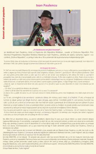 Comori
ale
muzicii
populare
În primul rând, vreau să mulţumesc lui Dumnezeu că am avut parte de oameni buni şi ei mi-au dat vlagă şi speranţă. Sunt născut la 5
decembrie 1940. Dar, până a ajunge la oameni buni trebuia să-i înfruntăm și pe cei răi.
Un început de talent ...
În 1947 am mers la şcoală. Maestrul își amintește de prima lui învățătoare care era cu trup şi suflet pentru cauza bolşevicilor. Mă
arăta cu degetul pe mine şi încă pe nişte copii din clasă, strigând cu răutate „Culacilor!”, „spurcăciuni!”. Mie îmi plăcea să desenez. Când
am avut pentru prima dată creion şi caiet, aşa mi-a venit un dor să fac ceva neobişnuit şi din câteva linii trase cu uşurinţă în
proaspătul meu caiet de şi mai proaspăt şcolar, iată că s-a întâmplat minunea. Pe fila mea a apărut un câine. Poate că era numai o
arătare, dar pentru un copil care a ţinut creionul pentru prima dată în mână,dragul meu Ion, era genial. Învăţătoarea a observat că eu
radiez de bucurie, s-a apropiat viforios, mi-a luat caietul, a privit suspect şi foarte agresiv , în faţa întregei clase, a tunat sentinţa ei:
„Uitaţi-vă, copii, ce înseamnă să fii fecior de culac spurcat. El nu ascultă ce spun eu, face dezordine în clasă. Ce-ai desenat, pui de
burghez?”
„- Un câine”, zic eu speriat de năvala ei de cotropitor.
„- Câine? Ce fel de câine? Nu seamănă nici cu porcul, nici cu vaca. Îi o caricatură!”
Şi clasa a râs cu poftă. De atunci nu am mai luat creionul în mână, fiindcă ea, prima mea învăţătoare, mi-a tăiat aripile de la bun
început.
La 15 ani, convingând-ul pe secretarul sovietului sătesc din Voloca, satul natal, că a împlinit 17 ani, a început să
lucreze la săpat șanțuri pe lângă drumuri, apoi căruțaș, apoi cizmar. Condițiile grele în care presta muncile l-au
călit. La 26 de ani a venit la Conservator Dar mai întâi am să fac o paranteză: de la vârsta de zece ani cântam în corul
bisericesc şi coriştii vedeau în mine un potenţial dirijor. La acea vreme eu învăţam la şcoala serală, ziua construiam casa,
acareturile şi abia pe la miezul nopţii puteam să iau lecţii de muzică de la învăţătorul Dionis Banaru.
Cea mai grea perioadă din viața sa o consideră cea de la Teatrul de Operă şi Balet . La întrebarea - De ce?, maestrul a răspuns:
În orice colectiv de creaţie sunt două categorii de artişti—cei talentaţi şi linguşitorii. Cei talentaţi o duc mai greu, dar răzbat. Linguşitorii
o duc bine, au roluri principale, dar să le plângi de milă. Eu îi detest.
„Eu totdeauna am fost incomod” ...
se destăinuie Ioan Paulencu, Artist al Poporului din Republica Moldova , cavaler al Ordinului Republicii. Prin
Decretul Președintelui Republicii Moldova Maestrului Ioan Paulencu, cântăreț de operă, scenarist, regizor i s-a
conferit „Ordinul Republicii”, cu prilejul celei de-a 30-a aniversări de la proclamarea Independenței țării
Ne aflăm într-un decembrie târziu, au pornit colindătorii, slăvind Ziua în care acum două milenii s-a vestit omenirii despre
nașterea Mântuitorului. E ora iertărilor, a apropierii și iubirii de noi, căci numai prin iertare, și iubire vom izbuti să ne continuăm
ființa, vița, sămânța. Și pentru că tot în decembrie Vi s-a fost dăruit viața, să Vă ocrotească Iisus și pe durata anilor ce urmează
încă a se aduna. Dumneavoastră, cel cu țara statornică de fagi în toate cântecele carele sunteți Ioan Paulencu, Doinar și
tămăduitor de suflete!
Este o mare bucurie dar și onoare să-l felicităm și pe această cale pe Maestrul Ioan Paulencu cu atât mai mult cu cât,
„Biobibliografia Ioan Paulencu”, concepută, alcătuită, îngrijită de colaboratorii Bibliotecii de Arte „Tudor Arghezi”, iată, își croiește
drumul spre editură. Să fie înt-un ceas bun! Să-i fie calea deschisă!
Să trăiți MAESTRE, că ne trebuiți! Pe această cale aducem cele mai sincere felicitări dar și mii de mulțumiri domnului Ioan
Paulencu, precum și nepoatelor Patricia și Diana care ne-au pus la dispoziție nenumărate și foarte prețioase materiale, fotografii,
invitații, caiete, jurnale personale, casete audio și video, spicuiri din ziare și reviste, afișe ș.a., completând și întregind, astfel,
biografia Maestrului, care, avem toată certitudinea, are o dimensiune aparte - Dimensiunea IOAN PAULENCU! Să trăiți MAESTRE,
că ne trebuiți La anul și încă la mulți și munți de ani înainte!
Echipa Filialei de Arte „Tudor Arghezi”
Ioan Paulencu


 