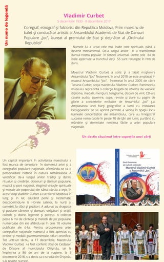 Un
nume
de
legendă


Vladimir Curbet
5 decembrie 1930 - 8 decembrie 2017
Coregraf, etnograf și folclorist din Republica Moldova, Prim maestru de
balet și conducător artistic al Ansamblului Academic de Stat de Dansuri
Populare „Joc”, laureat al premiului de Stat și deținător al „Ordinului
Republicii”
Numele lui a urcat cele mai înalte cote spirituale, până a
devenit monumental. De-a lungul anilor el a transformat
dansul nostru popular în simbol universal. Dintre cele 84 de
inele așternute la trunchiul vieții 55 sunt rotungite în ritm de
dans.
Maestrul Vladimir Curbet a scris și a lăsat moștenire
Ansamblului ”Joc” Testament, în anul 2010 ce este amplasat în
muzeul Ansamblului ”Joc”, întemeiat în anul 2005 de către
Tatiana Curbet, soţia maestrului Vladimir Curbet. Patrimoniul
muzeului reprezintă o colecţie bogată de obiecte de valoare:
diplome, medalii, menţiuni, telegrame, discuri de vinil, CD-uri,
casete audio, suvenire, cupe, reviste şi ziare cu pagini de
glorie a concertelor evoluate de Ansamblul „Joc” ş.a.
Amplasarea unei harţi geografice a lumii cu instalarea
becuşoarelor ce se aprind permite a vedea în spaţiu locul
turneele concertistice ale ansamblului, care au înregistrat
succese remarcabile în peste 70 de ţări ale lumii, purtând cu
mândrie şi demnitate nestinsa făclie a artei populare
naţionale.
Un capitol important în activitatea maestrului a
fost munca de cercetare în domeniul artei şi a
coregrafiei populare naţionale, afirmându-se ca o
personalitate notorie în cultura românească. A
valorificat de-a lungul anilor tradiţii şi datini,
ritualuri şi credinţe, obiceiuri şi dansuri populare,
muzică şi port naţional, elogiind virtuţile spirituale
şi morale ale poporului din sânul căruia a ieşit. În
acest scop Vladimir Curbet a cutreierat Moldova în
lung şi în lat, căutând perle şi nestemate,
descoperindu-le la Horele satelor, la nunţi şi
cumetrii, la clăci şi şezători. A adunat cu dragoste
şi pasiune cântece şi dansuri, strigături şi oraţii,
colinde şi doine, legende şi poveşti. A colectat
peste 6 mii de cântece și melodii de joc populare,
numeroase din ele aflându-se în cele 10 volume
publicate ale d-lui. Pentru prosperarea artei
coregrafice naționale maestrul a fost apreciat cu
ordine și medalii guvernamentale, titluri onorifice.
Tot untr-un târziu, la 17 decembrie, Maestrului
Vladimir Curbet i-a fost conferit titlul de Cetățean
de Onoare al municipiului Chișinău, iar la
împlinirea a 86 de ani de la naștere, la 5
decembrie 2016, s-a decis ca o stradă din Chișinău
Un destin zbucimat între coperțile unei cărți
 