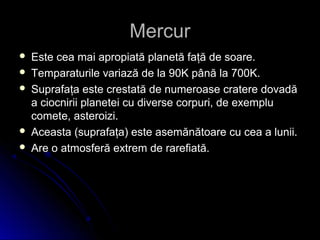 MercurMercur
 Este cea mai apropiată planetă faţă de soare.Este cea mai apropiată planetă faţă de soare.
 Temparaturile variază de la 90K până la 700K.Temparaturile variază de la 90K până la 700K.
 Suprafaţa este crestată de numeroase cratere dovadăSuprafaţa este crestată de numeroase cratere dovadă
a ciocnirii planetei cu diverse corpuri, de exemplua ciocnirii planetei cu diverse corpuri, de exemplu
comete, asteroizi.comete, asteroizi.
 Aceasta (suprafaţa) este asemănătoare cu cea a lunii.Aceasta (suprafaţa) este asemănătoare cu cea a lunii.
 Are oAre o atmosferă extrem de rarefiată.atmosferă extrem de rarefiată.
 