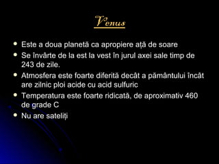 Venus
 Este a doua planetă ca apropiere aţă de soareEste a doua planetă ca apropiere aţă de soare
 Se învârte de la est la vest în jurul axei sale timp deSe învârte de la est la vest în jurul axei sale timp de
243 de zile.243 de zile.
 Atmosfera este foarte diferită decât a pământului încâtAtmosfera este foarte diferită decât a pământului încât
are zilnic ploi acide cu acid sulfuricare zilnic ploi acide cu acid sulfuric
 Temperatura este foarte ridicată, de aproximativ 460Temperatura este foarte ridicată, de aproximativ 460
de grade Cde grade C
 Nu are sateliţiNu are sateliţi
 