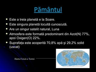 Pământul
 Este a treia planetă e la Soare.Este a treia planetă e la Soare.
 Este singura planetă locuită cunoscută.Este singura planetă locuită cunoscută.
 Are un singur satelit natural, LunaAre un singur satelit natural, Luna
 Atmosfera este formată predominant din Azot(N) 77%,Atmosfera este formată predominant din Azot(N) 77%,
apoi Oxigen(O) 22%.apoi Oxigen(O) 22%.
 Suprafaţa este acoperită 70,8% apă şi 29,2% solidSuprafaţa este acoperită 70,8% apă şi 29,2% solid
(uscat)(uscat)
Harta Fizică a Terrei
 