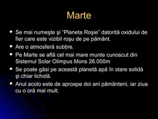 MarteMarte
 Se mai numeşte şi “Planeta Roşie” datorită oxidului deSe mai numeşte şi “Planeta Roşie” datorită oxidului de
fier care este vizibil roşu de pe pământ.fier care este vizibil roşu de pe pământ.
 Are o atmosferă subţire.Are o atmosferă subţire.
 Pe Marte se află cel mai mare munte cunoscut dinPe Marte se află cel mai mare munte cunoscut din
Sistemul Solar Olimpus Mons 26.000mSistemul Solar Olimpus Mons 26.000m
 Se poate găsi pe această planetă apă în stare solidăSe poate găsi pe această planetă apă în stare solidă
şi chiar lichidă.şi chiar lichidă.
 Anul acolo este de aproape doi ani pământeni, iar ziuaAnul acolo este de aproape doi ani pământeni, iar ziua
cu o oră mai mult.cu o oră mai mult.
 