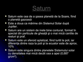 SaturnSaturn
 Saturn este cea de a şasea planetă de la Soare, fiind
o planetă gazoasă
 Este a doua ca mărime din Sistemul Solar după
Jupiter.
 Saturn are un sistem de inele bine conturat, format în
special din particule de gheaţă şi o mai mică cantite de
resturi şi praf.
 Saturn este un sferoid aplatizat, fiind turtit la poli, iar
diferenţa dintre raza la poli şi la ecuator este de aprox.
10%
 Saturn este singura dintre planetele Sistemului solar
cu densitatea mai mică decât cea a apei (0,687
g/cm³).
 