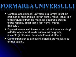  Conform acestei teorii universul era format iniţial dinConform acestei teorii universul era format iniţial din
particule şi antiparticule într-un spaţiu redus, totuşi la oparticule şi antiparticule într-un spaţiu redus, totuşi la o
temperatură extrem de mare, iar deoarece creşteatemperatură extrem de mare, iar deoarece creştea
foarte repede, acest fapt a fost numit “Mareafoarte repede, acest fapt a fost numit “Marea
Explozie”.Explozie”.
 Expansiunea acestui miez a cauzat răcirea acestuia şiExpansiunea acestui miez a cauzat răcirea acestuia şi
astfel la o temperatură de câteva mii de grade,astfel la o temperatură de câteva mii de grade,
nucleele şi electronii se unesc formând atomii.nucleele şi electronii se unesc formând atomii.
 Când expansiunea a încetinit datorită gravitaţiei, s-auCând expansiunea a încetinit datorită gravitaţiei, s-au
format galaxii.format galaxii.
 