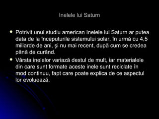 Inelele lui SaturnInelele lui Saturn
 Potrivit unui studiu american Inelele lui Saturn ar puteaPotrivit unui studiu american Inelele lui Saturn ar putea
data de la începuturile sistemului solar, în urmă cu 4,5data de la începuturile sistemului solar, în urmă cu 4,5
miliarde de ani, şi nu mai recent, după cum se credeamiliarde de ani, şi nu mai recent, după cum se credea
până de curând.până de curând.
 Vârsta inelelor variază destul de mult, iar materialeleVârsta inelelor variază destul de mult, iar materialele
din care sunt formate aceste inele sunt reciclate îndin care sunt formate aceste inele sunt reciclate în
mod continuu, fapt care poate explica de ce aspectulmod continuu, fapt care poate explica de ce aspectul
lor evoluează.lor evoluează.
 