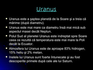 Uranus
 Uranus este a şaptea planetă de la Soare şi a treia căUranus este a şaptea planetă de la Soare şi a treia că
mărime (după diametru).mărime (după diametru).
 Uranus este mai mare ca diametru însă mai mică subUranus este mai mare ca diametru însă mai mică sub
aspectul masei decât Neptun.aspectul masei decât Neptun.
 Polul Sud al planetei Uranus este indreptat spre SoarePolul Sud al planetei Uranus este indreptat spre Soare
ceea ce rezultă că temperatura este mai mare la Policeea ce rezultă că temperatura este mai mare la Poli
decât la Ecuator.decât la Ecuator.
 Atmosfera lui Uranus este de aproape 83% hidrogen,Atmosfera lui Uranus este de aproape 83% hidrogen,
15% heliu şi 2% metan.15% heliu şi 2% metan.
 Inelele lui Uranus sunt foarte întunecate şi au fostInelele lui Uranus sunt foarte întunecate şi au fost
descoperite primele după cele ale lui Saturn.descoperite primele după cele ale lui Saturn.
 