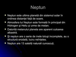 NeptunNeptun
 Neptun este ultima planetă din sistemul solar înNeptun este ultima planetă din sistemul solar în
ordinea distanţei faţă de soare.ordinea distanţei faţă de soare.
 Atmosfera lui Neptun este formată în principal dinAtmosfera lui Neptun este formată în principal din
Hidrogen şi Heliu şi urme de metan.Hidrogen şi Heliu şi urme de metan.
 Datorită metanului planeta are aparent culoareaDatorită metanului planeta are aparent culoarea
albastră.albastră.
 Şi neptun are o serie de inele totuşi incomplete, au oŞi neptun are o serie de inele totuşi incomplete, au o
structură erodată, lucru neînţeles.structură erodată, lucru neînţeles.
 Neptun are 13 sateliţi naturali cunoscuţi.Neptun are 13 sateliţi naturali cunoscuţi.
 