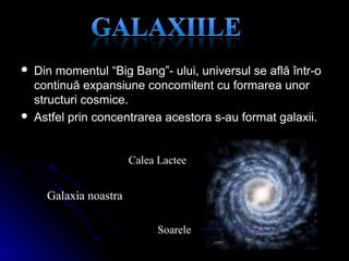  Din momentul “Big Bang”- ului, universul se află într-oDin momentul “Big Bang”- ului, universul se află într-o
continuă expansiune concomitent cu formarea unorcontinuă expansiune concomitent cu formarea unor
structuri cosmice.structuri cosmice.
 Astfel prin concentrarea acestora s-au format galaxii.Astfel prin concentrarea acestora s-au format galaxii.
Calea Lactee
Soarele
Galaxia noastra
 