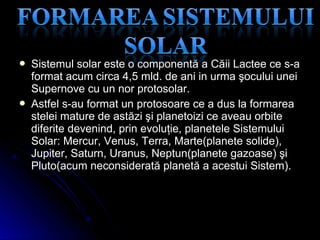  Sistemul solar este o componentă a Căii Lactee ce s-aSistemul solar este o componentă a Căii Lactee ce s-a
formatformat acum circa 4,5 mld. de ani in urma şocului uneiacum circa 4,5 mld. de ani in urma şocului unei
Supernove cu un nor protosolar.Supernove cu un nor protosolar.
 Astfel s-au format un protosoare ce a dus la formareaAstfel s-au format un protosoare ce a dus la formarea
stelei mature de astăzi şi planetoizi ce aveau orbitestelei mature de astăzi şi planetoizi ce aveau orbite
diferite devenind, prin evoluţie, planetele Sistemuluidiferite devenind, prin evoluţie, planetele Sistemului
Solar: Mercur, Venus, Terra, Marte(planete solide),Solar: Mercur, Venus, Terra, Marte(planete solide),
Jupiter, Saturn, Uranus, Neptun(planete gazoase) şiJupiter, Saturn, Uranus, Neptun(planete gazoase) şi
Pluto(acum neconsiderată planetă a acestui Sistem)Pluto(acum neconsiderată planetă a acestui Sistem)..
 