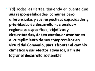 (d) Todas las Partes, teniendo en cuenta que sus responsabilidades  comunes pero diferenciadas y sus respectivas capacidades y prioridades de desarrollo nacionales y regionales específicas, objetivos y circunstancias, deben continuar avanzar en el cumplimiento de sus compromisos en virtud del Convenio, para afrontar el cambio climático y sus efectos adversos, a fin de lograr el desarrollo sostenible 