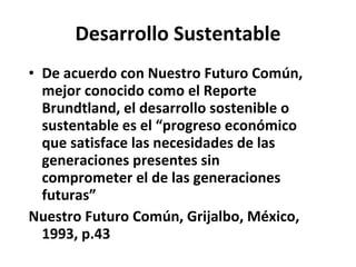Desarrollo Sustentable De acuerdo con Nuestro Futuro Común, mejor conocido como el Reporte Brundtland, el desarrollo sostenible o sustentable es el “progreso económico que satisface las necesidades de las generaciones presentes sin comprometer el de las generaciones futuras” Nuestro Futuro Común, Grijalbo, México, 1993, p.43  