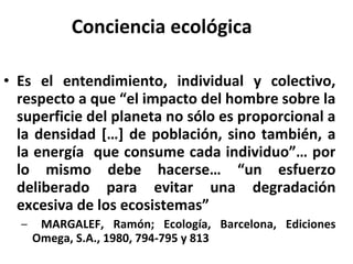 Conciencia ecológica Es el entendimiento, individual y colectivo, respecto a que “el impacto del hombre sobre la superficie del planeta no sólo es proporcional a la densidad […] de población, sino también, a la energía  que consume cada individuo”… por lo mismo debe hacerse… “un esfuerzo deliberado para evitar una degradación excesiva de los ecosistemas” MARGALEF, Ramón; Ecología, Barcelona, Ediciones Omega, S.A., 1980, 794-795 y 813 