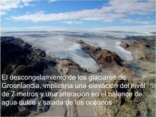 El descongelamiento de los glaciares de Groenlandia, implicaría una elevación del nivel de 7 metros y una alteración en el balance de agua dulce y salada de los océanos 