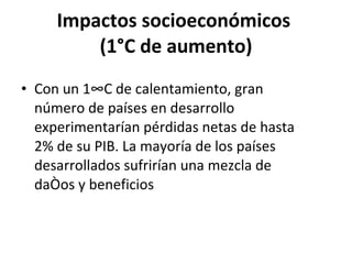 Impactos socioeconómicos  (1°C de aumento) Con un 1°C de calentamiento, gran número de países en desarrollo experimentarían pérdidas netas de hasta 2% de su PIB. La mayoría de los países desarrollados sufrirían una mezcla de daños y beneficios 