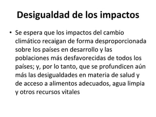 Desigualdad de los impactos Se espera que los impactos del cambio climático recaigan de forma desproporcionada sobre los países en desarrollo y las poblaciones más desfavorecidas de todos los países; y, por lo tanto, que se profundicen aún más las desigualdades en materia de salud y de acceso a alimentos adecuados, agua limpia y otros recursos vitales 