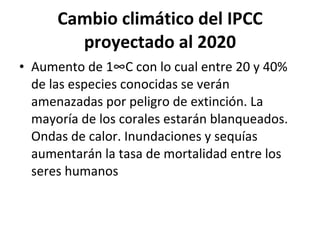 Cambio climático del IPCC proyectado al 2020 Aumento de 1°C con lo cual entre 20 y 40% de las especies conocidas se verán amenazadas por peligro de extinción. La mayoría de los corales estarán blanqueados. Ondas de calor. Inundaciones y sequías aumentarán la tasa de mortalidad entre los seres humanos 