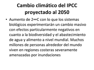 Cambio climático del IPCC proyectado al 2050 Aumento de 2°C con lo que los sistemas biológicos experimentarán un cambio masivo con efectos particularmente negativos en cuanto a la biodiversidad y el abastecimiento de agua y alimento a nivel mundial. Muchos millones de personas alrededor del mundo viven en regiones costeras severamente amenazadas por inundaciones 