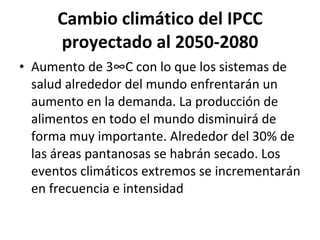 Cambio climático del IPCC proyectado al 2050-2080 Aumento de 3°C con lo que los sistemas de salud alrededor del mundo enfrentarán un aumento en la demanda. La producción de alimentos en todo el mundo disminuirá de forma muy importante. Alrededor del 30% de las áreas pantanosas se habrán secado. Los eventos climáticos extremos se incrementarán en frecuencia e intensidad 