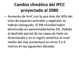 Cambio climático del IPCC proyectado al 2080 Aumento de 4°C con lo que más del 40% del total de especies animales y vegetales se habrán extinguido. El PIB mundial habrá disminuido en aproximadamente 5%. Debido al deshielo parcial de las capas de hielo en Groenlandia y en la región antártica el nivel medio del mar aumentará en otros 5 o 6 metros en las siguientes décadas 
