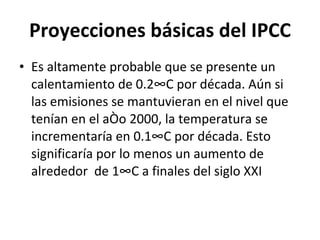Proyecciones básicas del IPCC Es altamente probable que se presente un calentamiento de 0.2°C por década. Aún si las emisiones se mantuvieran en el nivel que tenían en el año 2000, la temperatura se incrementaría en 0.1°C por década. Esto significaría por lo menos un aumento de alrededor  de 1°C a finales del siglo XXI 