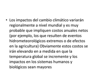 Los impactos del cambio climático variarán regionalmente a nivel mundial y es muy probable que impliquen costos anuales netos (por ejemplo, los que resulten de eventos hidrometeorológicos extremos o de efectos en la agricultura) Obviamente estos costos se irán elevando en a medida en que la temperatura global se incremente y los impactos en los sistemas humanos y biológicos sean mayores 